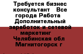 Требуется бизнес-консультант - Все города Работа » Дополнительный заработок и сетевой маркетинг   . Челябинская обл.,Магнитогорск г.